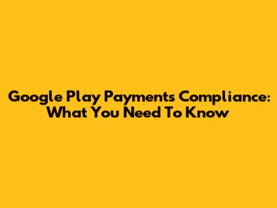 Google Play Payments Compliance: What You Need To Know